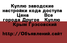 Куплю заводские настройки кода доступа  › Цена ­ 100 - Все города Другое » Куплю   . Крым,Грэсовский